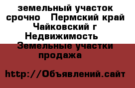земельный участок срочно - Пермский край, Чайковский г. Недвижимость » Земельные участки продажа   